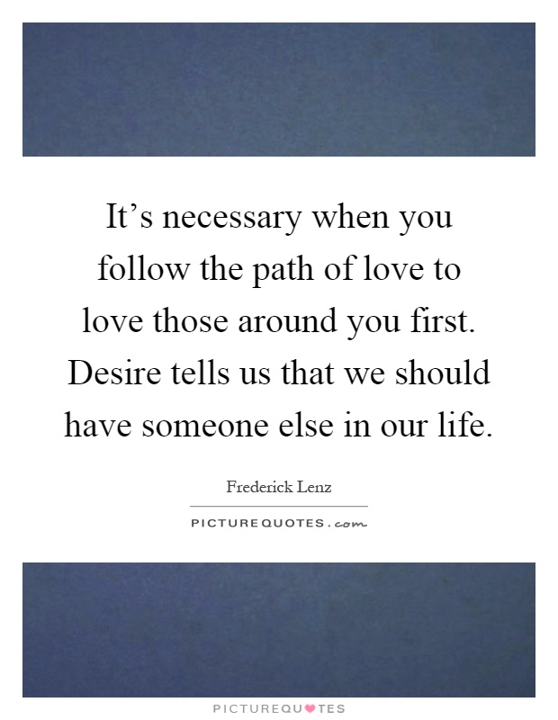 It's necessary when you follow the path of love to love those around you first. Desire tells us that we should have someone else in our life Picture Quote #1