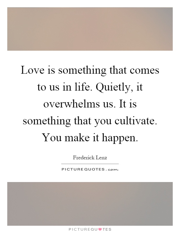 Love is something that comes to us in life. Quietly, it overwhelms us. It is something that you cultivate. You make it happen Picture Quote #1
