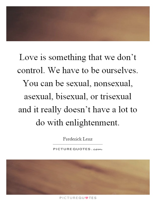 Love is something that we don't control. We have to be ourselves. You can be sexual, nonsexual, asexual, bisexual, or trisexual and it really doesn't have a lot to do with enlightenment Picture Quote #1