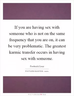 If you are having sex with someone who is not on the same frequency that you are on, it can be very problematic. The greatest karmic transfer occurs in having sex with someone Picture Quote #1