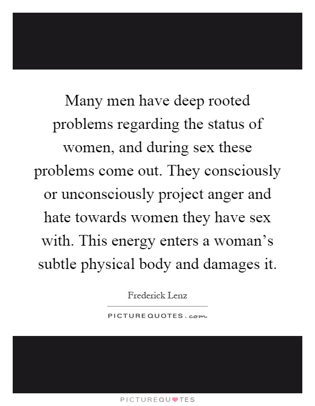 Many men have deep rooted problems regarding the status of women, and during sex these problems come out. They consciously or unconsciously project anger and hate towards women they have sex with. This energy enters a woman's subtle physical body and damages it Picture Quote #1