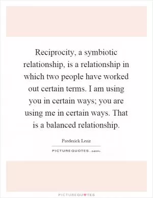 Reciprocity, a symbiotic relationship, is a relationship in which two people have worked out certain terms. I am using you in certain ways; you are using me in certain ways. That is a balanced relationship Picture Quote #1
