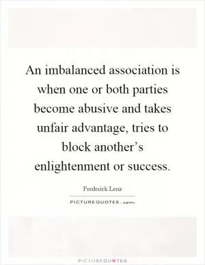 An imbalanced association is when one or both parties become abusive and takes unfair advantage, tries to block another’s enlightenment or success Picture Quote #1