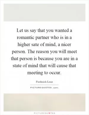 Let us say that you wanted a romantic partner who is in a higher sate of mind, a nicer person. The reason you will meet that person is because you are in a state of mind that will cause that meeting to occur Picture Quote #1