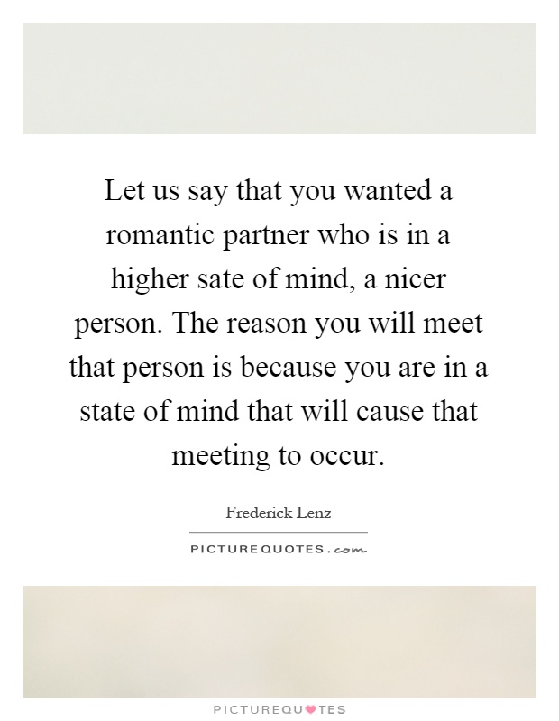 Let us say that you wanted a romantic partner who is in a higher sate of mind, a nicer person. The reason you will meet that person is because you are in a state of mind that will cause that meeting to occur Picture Quote #1