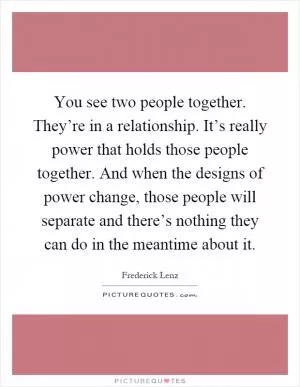 You see two people together. They’re in a relationship. It’s really power that holds those people together. And when the designs of power change, those people will separate and there’s nothing they can do in the meantime about it Picture Quote #1