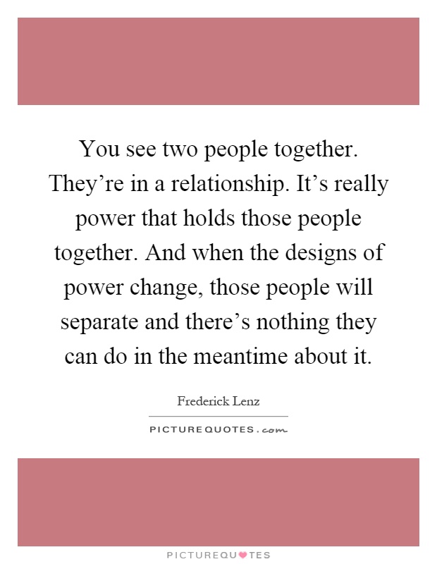 You see two people together. They're in a relationship. It's really power that holds those people together. And when the designs of power change, those people will separate and there's nothing they can do in the meantime about it Picture Quote #1