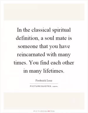 In the classical spiritual definition, a soul mate is someone that you have reincarnated with many times. You find each other in many lifetimes Picture Quote #1