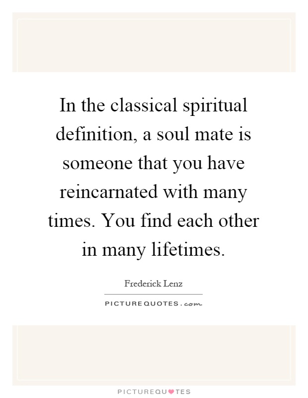 In the classical spiritual definition, a soul mate is someone that you have reincarnated with many times. You find each other in many lifetimes Picture Quote #1