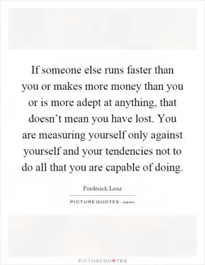 If someone else runs faster than you or makes more money than you or is more adept at anything, that doesn’t mean you have lost. You are measuring yourself only against yourself and your tendencies not to do all that you are capable of doing Picture Quote #1