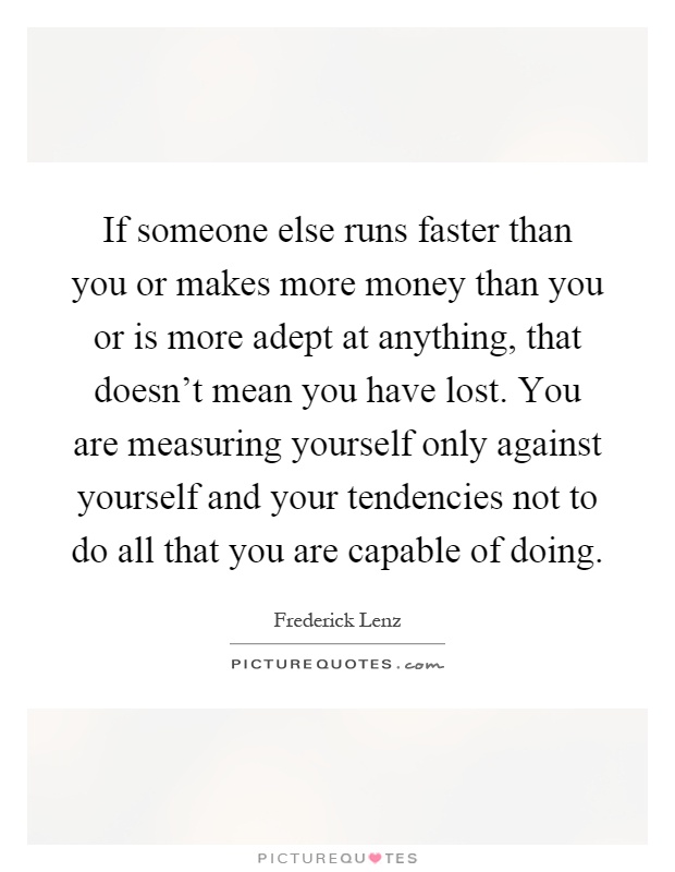 If someone else runs faster than you or makes more money than you or is more adept at anything, that doesn't mean you have lost. You are measuring yourself only against yourself and your tendencies not to do all that you are capable of doing Picture Quote #1