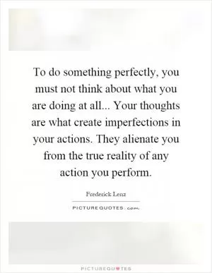To do something perfectly, you must not think about what you are doing at all... Your thoughts are what create imperfections in your actions. They alienate you from the true reality of any action you perform Picture Quote #1
