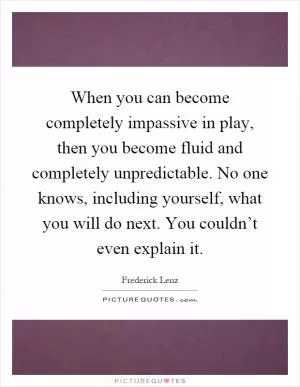 When you can become completely impassive in play, then you become fluid and completely unpredictable. No one knows, including yourself, what you will do next. You couldn’t even explain it Picture Quote #1