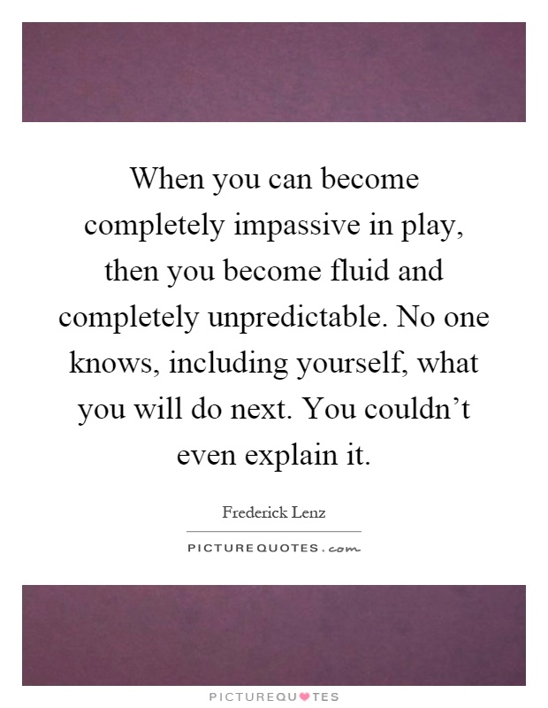 When you can become completely impassive in play, then you become fluid and completely unpredictable. No one knows, including yourself, what you will do next. You couldn't even explain it Picture Quote #1