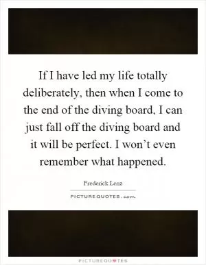 If I have led my life totally deliberately, then when I come to the end of the diving board, I can just fall off the diving board and it will be perfect. I won’t even remember what happened Picture Quote #1