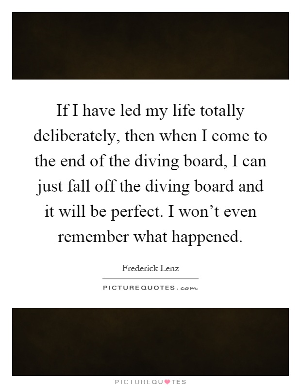 If I have led my life totally deliberately, then when I come to the end of the diving board, I can just fall off the diving board and it will be perfect. I won't even remember what happened Picture Quote #1
