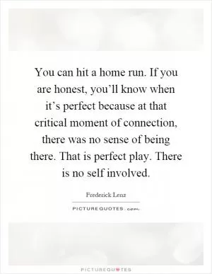You can hit a home run. If you are honest, you’ll know when it’s perfect because at that critical moment of connection, there was no sense of being there. That is perfect play. There is no self involved Picture Quote #1