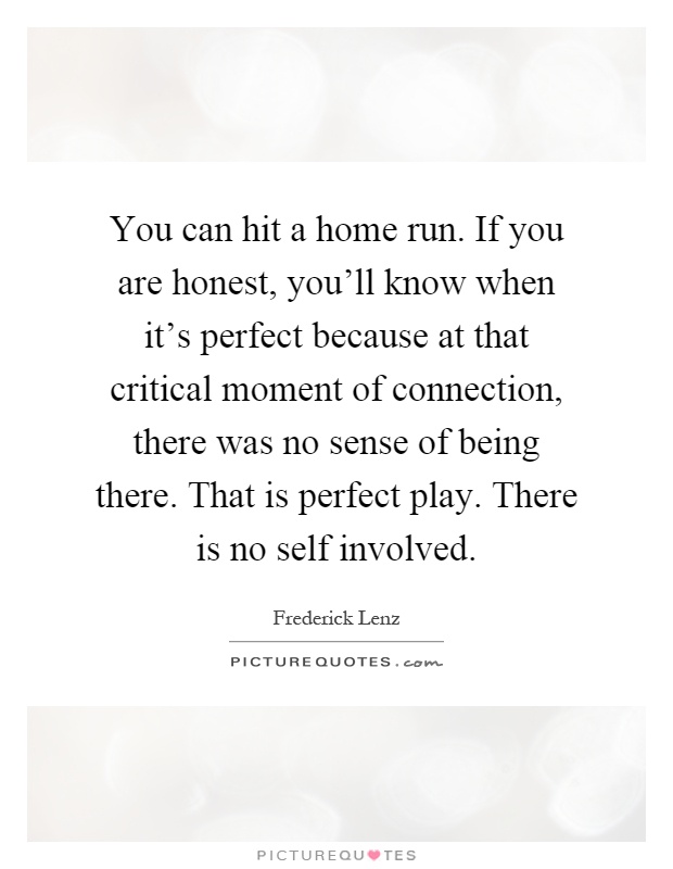 You can hit a home run. If you are honest, you'll know when it's perfect because at that critical moment of connection, there was no sense of being there. That is perfect play. There is no self involved Picture Quote #1