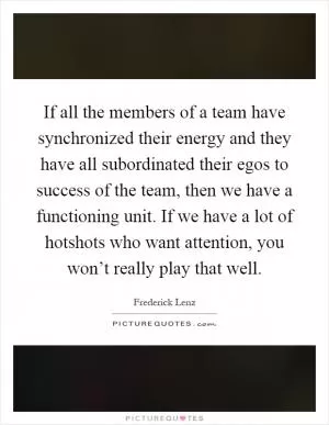 If all the members of a team have synchronized their energy and they have all subordinated their egos to success of the team, then we have a functioning unit. If we have a lot of hotshots who want attention, you won’t really play that well Picture Quote #1