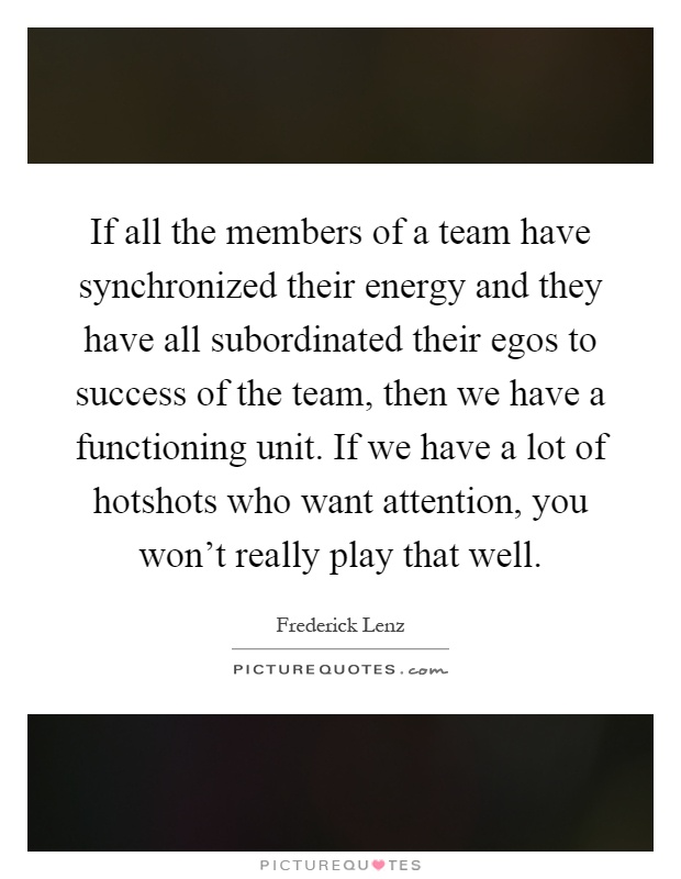 If all the members of a team have synchronized their energy and they have all subordinated their egos to success of the team, then we have a functioning unit. If we have a lot of hotshots who want attention, you won't really play that well Picture Quote #1