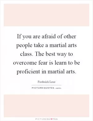 If you are afraid of other people take a martial arts class. The best way to overcome fear is learn to be proficient in martial arts Picture Quote #1