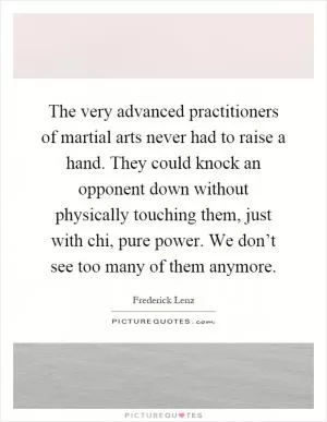 The very advanced practitioners of martial arts never had to raise a hand. They could knock an opponent down without physically touching them, just with chi, pure power. We don’t see too many of them anymore Picture Quote #1