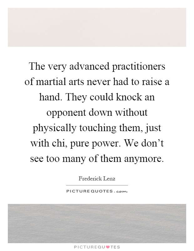 The very advanced practitioners of martial arts never had to raise a hand. They could knock an opponent down without physically touching them, just with chi, pure power. We don't see too many of them anymore Picture Quote #1