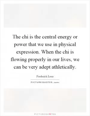 The chi is the central energy or power that we use in physical expression. When the chi is flowing properly in our lives, we can be very adept athletically Picture Quote #1