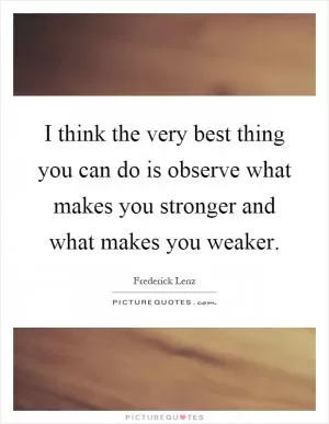 I think the very best thing you can do is observe what makes you stronger and what makes you weaker Picture Quote #1