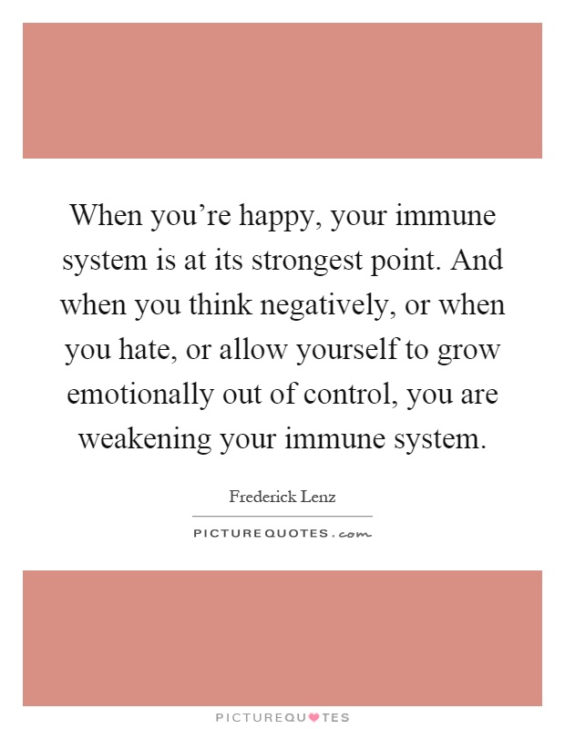 When you're happy, your immune system is at its strongest point. And when you think negatively, or when you hate, or allow yourself to grow emotionally out of control, you are weakening your immune system Picture Quote #1