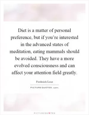 Diet is a matter of personal preference, but if you’re interested in the advanced states of meditation, eating mammals should be avoided. They have a more evolved consciousness and can affect your attention field greatly Picture Quote #1