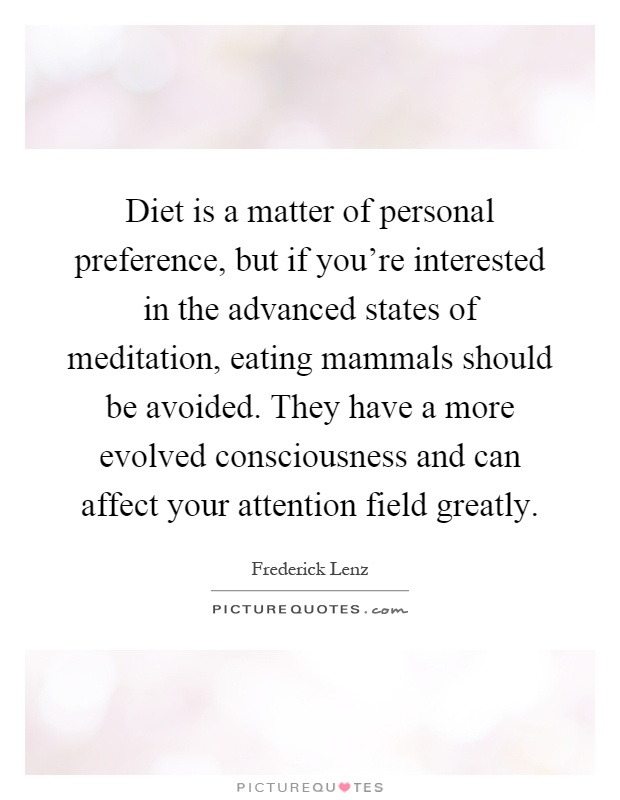 Diet is a matter of personal preference, but if you're interested in the advanced states of meditation, eating mammals should be avoided. They have a more evolved consciousness and can affect your attention field greatly Picture Quote #1