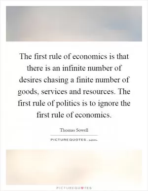 The first rule of economics is that there is an infinite number of desires chasing a finite number of goods, services and resources. The first rule of politics is to ignore the first rule of economics Picture Quote #1