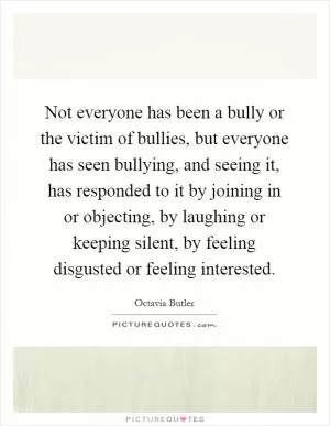Not everyone has been a bully or the victim of bullies, but everyone has seen bullying, and seeing it, has responded to it by joining in or objecting, by laughing or keeping silent, by feeling disgusted or feeling interested Picture Quote #1