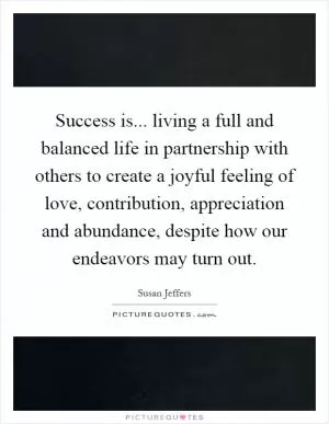 Success is... living a full and balanced life in partnership with others to create a joyful feeling of love, contribution, appreciation and abundance, despite how our endeavors may turn out Picture Quote #1