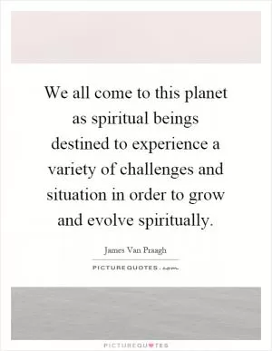 We all come to this planet as spiritual beings destined to experience a variety of challenges and situation in order to grow and evolve spiritually Picture Quote #1