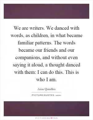 We are writers. We danced with words, as children, in what became familiar patterns. The words became our friends and our companions, and without even saying it aloud, a thought danced with them: I can do this. This is who I am Picture Quote #1