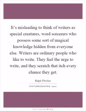 It’s misleading to think of writers as special creatures, word sorcerers who possess some sort of magical knowledge hidden from everyone else. Writers are ordinary people who like to write. They feel the urge to write, and they scratch that itch every chance they get Picture Quote #1