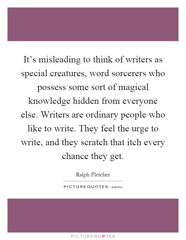 It's misleading to think of writers as special creatures, word sorcerers who possess some sort of magical knowledge hidden from everyone else. Writers are ordinary people who like to write. They feel the urge to write, and they scratch that itch every chance they get Picture Quote #1