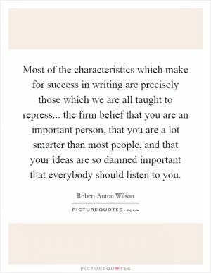 Most of the characteristics which make for success in writing are precisely those which we are all taught to repress... the firm belief that you are an important person, that you are a lot smarter than most people, and that your ideas are so damned important that everybody should listen to you Picture Quote #1