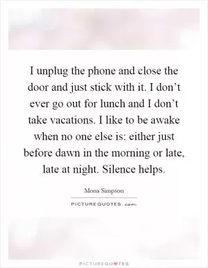 I unplug the phone and close the door and just stick with it. I don’t ever go out for lunch and I don’t take vacations. I like to be awake when no one else is: either just before dawn in the morning or late, late at night. Silence helps Picture Quote #1
