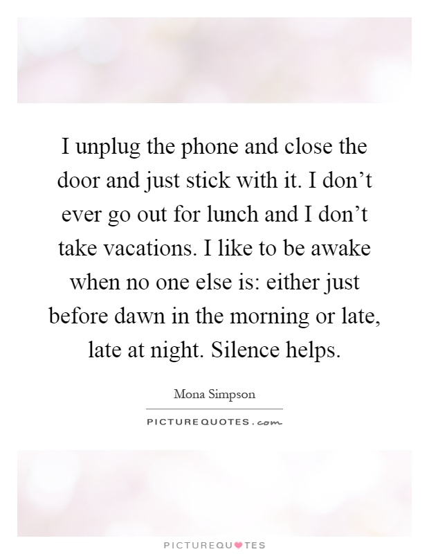 I unplug the phone and close the door and just stick with it. I don't ever go out for lunch and I don't take vacations. I like to be awake when no one else is: either just before dawn in the morning or late, late at night. Silence helps Picture Quote #1