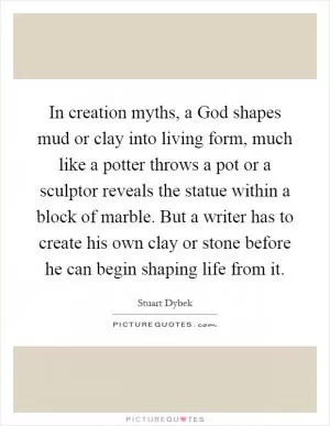 In creation myths, a God shapes mud or clay into living form, much like a potter throws a pot or a sculptor reveals the statue within a block of marble. But a writer has to create his own clay or stone before he can begin shaping life from it Picture Quote #1
