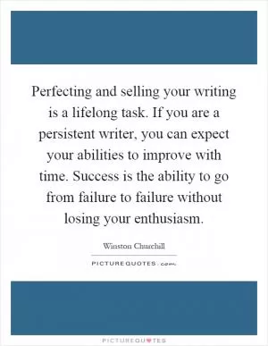 Perfecting and selling your writing is a lifelong task. If you are a persistent writer, you can expect your abilities to improve with time. Success is the ability to go from failure to failure without losing your enthusiasm Picture Quote #1