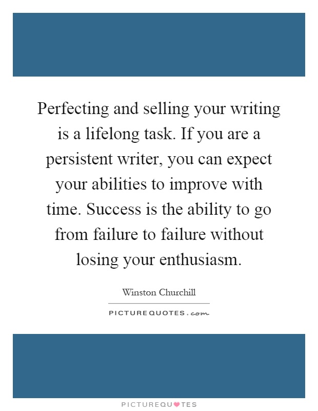 Perfecting and selling your writing is a lifelong task. If you are a persistent writer, you can expect your abilities to improve with time. Success is the ability to go from failure to failure without losing your enthusiasm Picture Quote #1