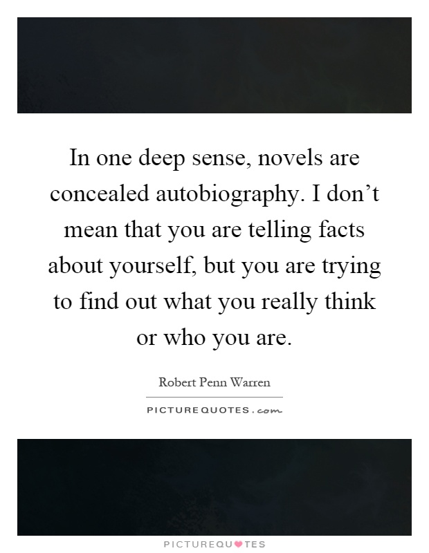 In one deep sense, novels are concealed autobiography. I don't mean that you are telling facts about yourself, but you are trying to find out what you really think or who you are Picture Quote #1