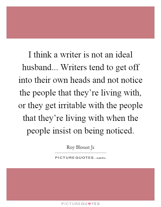 I think a writer is not an ideal husband... Writers tend to get off into their own heads and not notice the people that they're living with, or they get irritable with the people that they're living with when the people insist on being noticed Picture Quote #1