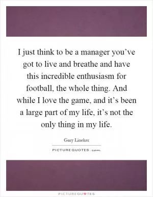 I just think to be a manager you’ve got to live and breathe and have this incredible enthusiasm for football, the whole thing. And while I love the game, and it’s been a large part of my life, it’s not the only thing in my life Picture Quote #1
