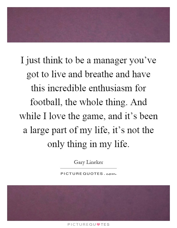 I just think to be a manager you've got to live and breathe and have this incredible enthusiasm for football, the whole thing. And while I love the game, and it's been a large part of my life, it's not the only thing in my life Picture Quote #1