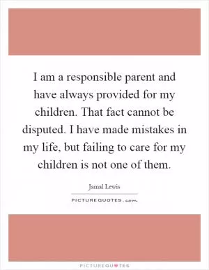 I am a responsible parent and have always provided for my children. That fact cannot be disputed. I have made mistakes in my life, but failing to care for my children is not one of them Picture Quote #1